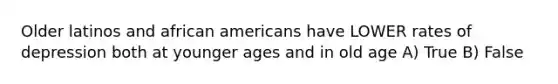 Older latinos and african americans have LOWER rates of depression both at younger ages and in old age A) True B) False