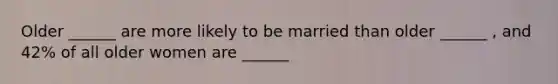 Older ______ are more likely to be married than older ______ , and 42% of all older women are ______