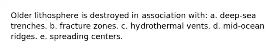 Older lithosphere is destroyed in association with: a. deep-sea trenches. b. fracture zones. c. hydrothermal vents. d. mid-ocean ridges. e. spreading centers.