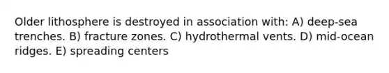 Older lithosphere is destroyed in association with: A) deep-sea trenches. B) fracture zones. C) hydrothermal vents. D) mid-ocean ridges. E) spreading centers