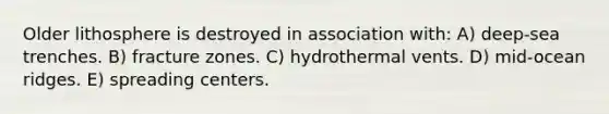 Older lithosphere is destroyed in association with: A) deep-sea trenches. B) fracture zones. C) hydrothermal vents. D) mid-ocean ridges. E) spreading centers.