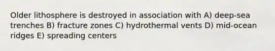 Older lithosphere is destroyed in association with A) deep-sea trenches B) fracture zones C) hydrothermal vents D) mid-ocean ridges E) spreading centers