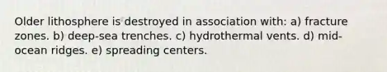 Older lithosphere is destroyed in association with: a) fracture zones. b) deep-sea trenches. c) hydrothermal vents. d) mid-ocean ridges. e) spreading centers.