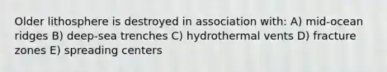 Older lithosphere is destroyed in association with: A) mid-ocean ridges B) deep-sea trenches C) hydrothermal vents D) fracture zones E) spreading centers