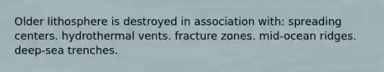 Older lithosphere is destroyed in association with: spreading centers. hydrothermal vents. fracture zones. mid-ocean ridges. deep-sea trenches.