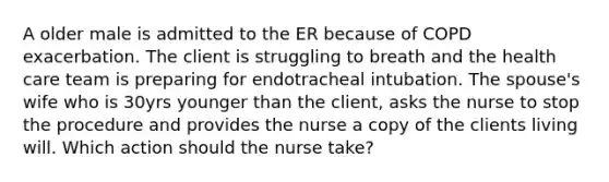 A older male is admitted to the ER because of COPD exacerbation. The client is struggling to breath and the health care team is preparing for endotracheal intubation. The spouse's wife who is 30yrs younger than the client, asks the nurse to stop the procedure and provides the nurse a copy of the clients living will. Which action should the nurse take?