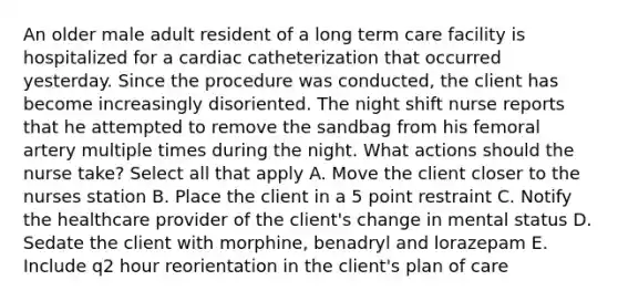 An older male adult resident of a long term care facility is hospitalized for a cardiac catheterization that occurred yesterday. Since the procedure was conducted, the client has become increasingly disoriented. The night shift nurse reports that he attempted to remove the sandbag from his femoral artery multiple times during the night. What actions should the nurse take? Select all that apply A. Move the client closer to the nurses station B. Place the client in a 5 point restraint C. Notify the healthcare provider of the client's change in mental status D. Sedate the client with morphine, benadryl and lorazepam E. Include q2 hour reorientation in the client's plan of care