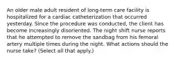 An older male adult resident of long-term care facility is hospitalized for a cardiac catheterization that occurred yesterday. Since the procedure was conducted, the client has become increasingly disoriented. The night shift nurse reports that he attempted to remove the sandbag from his femoral artery multiple times during the night. What actions should the nurse take? (Select all that apply.)