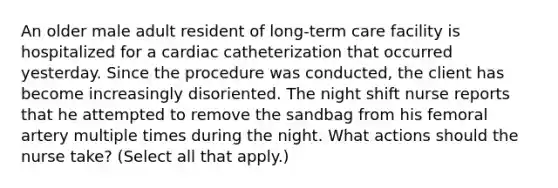 An older male adult resident of long-term care facility is hospitalized for a cardiac catheterization that occurred yesterday. Since the procedure was conducted, the client has become increasingly disoriented. The night shift nurse reports that he attempted to remove the sandbag from his femoral artery multiple times during the night. What actions should the nurse take? (Select all that apply.)