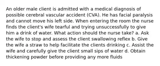 An older male client is admitted with a medical diagnosis of possible cerebral vascular accident (CVA). He has facial paralysis and cannot move his left side. When entering the room the nurse finds the client's wife tearful and trying unsuccessfully to give him a drink of water. What action should the nurse take? a. Ask the wife to stop and assess the client swallowing reflex b. Give the wife a straw to help facilitate the clients drinking c. Assist the wife and carefully give the client small sips of water d. Obtain thickening powder before providing any more fluids