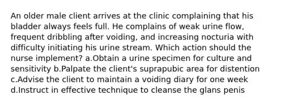 An older male client arrives at the clinic complaining that his bladder always feels full. He complains of weak urine flow, frequent dribbling after voiding, and increasing nocturia with difficulty initiating his urine stream. Which action should the nurse implement? a.Obtain a urine specimen for culture and sensitivity b.Palpate the client's suprapubic area for distention c.Advise the client to maintain a voiding diary for one week d.Instruct in effective technique to cleanse the glans penis