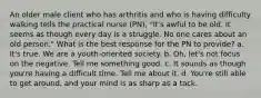 An older male client who has arthritis and who is having difficulty walking tells the practical nurse (PN), "It's awful to be old. It seems as though every day is a struggle. No one cares about an old person." What is the best response for the PN to provide? a. It's true. We are a youth-oriented society. b. Oh, let's not focus on the negative. Tell me something good. c. It sounds as though you're having a difficult time. Tell me about it. d. You're still able to get around, and your mind is as sharp as a tack.