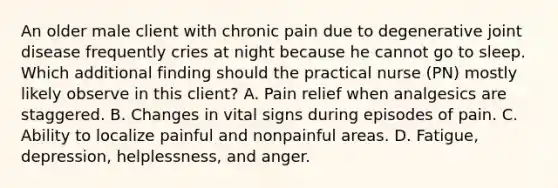 An older male client with chronic pain due to degenerative joint disease frequently cries at night because he cannot go to sleep. Which additional finding should the practical nurse (PN) mostly likely observe in this client? A. Pain relief when analgesics are staggered. B. Changes in vital signs during episodes of pain. C. Ability to localize painful and nonpainful areas. D. Fatigue, depression, helplessness, and anger.