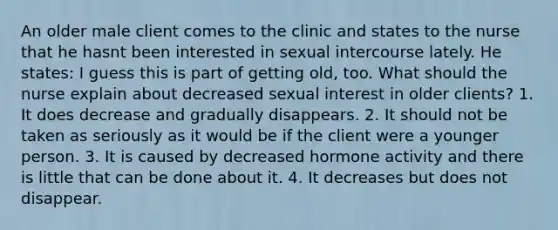 An older male client comes to the clinic and states to the nurse that he hasnt been interested in sexual intercourse lately. He states: I guess this is part of getting old, too. What should the nurse explain about decreased sexual interest in older clients? 1. It does decrease and gradually disappears. 2. It should not be taken as seriously as it would be if the client were a younger person. 3. It is caused by decreased hormone activity and there is little that can be done about it. 4. It decreases but does not disappear.