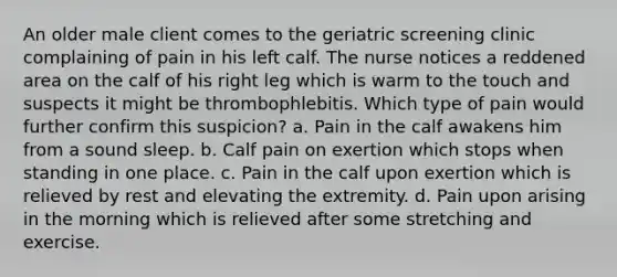 An older male client comes to the geriatric screening clinic complaining of pain in his left calf. The nurse notices a reddened area on the calf of his right leg which is warm to the touch and suspects it might be thrombophlebitis. Which type of pain would further confirm this suspicion? a. Pain in the calf awakens him from a sound sleep. b. Calf pain on exertion which stops when standing in one place. c. Pain in the calf upon exertion which is relieved by rest and elevating the extremity. d. Pain upon arising in the morning which is relieved after some stretching and exercise.