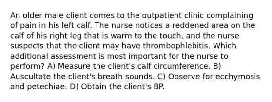 An older male client comes to the outpatient clinic complaining of pain in his left calf. The nurse notices a reddened area on the calf of his right leg that is warm to the touch, and the nurse suspects that the client may have thrombophlebitis. Which additional assessment is most important for the nurse to perform? A) Measure the client's calf circumference. B) Auscultate the client's breath sounds. C) Observe for ecchymosis and petechiae. D) Obtain the client's BP.