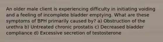 An older male client is experiencing difficulty in initiating voiding and a feeling of incomplete bladder emptying. What are these symptoms of BPH primarily caused by? a) Obstruction of the urethra b) Untreated chronic prostatis c) Decreased bladder compliance d) Excessive secretion of testosterone