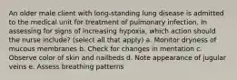 An older male client with long-standing lung disease is admitted to the medical unit for treatment of pulmonary infection. In assessing for signs of increasing hypoxia, which action should the nurse include? (select all that apply) a. Monitor dryness of mucous membranes b. Check for changes in mentation c. Observe color of skin and nailbeds d. Note appearance of jugular veins e. Assess breathing patterns