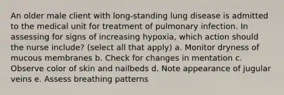 An older male client with long-standing lung disease is admitted to the medical unit for treatment of pulmonary infection. In assessing for signs of increasing hypoxia, which action should the nurse include? (select all that apply) a. Monitor dryness of mucous membranes b. Check for changes in mentation c. Observe color of skin and nailbeds d. Note appearance of jugular veins e. Assess breathing patterns