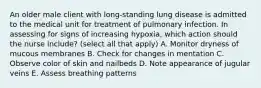 An older male client with long-standing lung disease is admitted to the medical unit for treatment of pulmonary infection. In assessing for signs of increasing hypoxia, which action should the nurse include? (select all that apply) A. Monitor dryness of mucous membranes B. Check for changes in mentation C. Observe color of skin and nailbeds D. Note appearance of jugular veins E. Assess breathing patterns