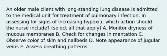 An older male client with long-standing lung disease is admitted to the medical unit for treatment of pulmonary infection. In assessing for signs of increasing hypoxia, which action should the nurse include? (select all that apply) A. Monitor dryness of mucous membranes B. Check for changes in mentation C. Observe color of skin and nailbeds D. Note appearance of jugular veins E. Assess breathing patterns