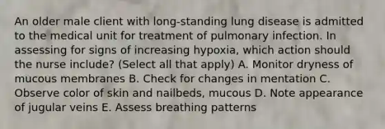 An older male client with long-standing lung disease is admitted to the medical unit for treatment of pulmonary infection. In assessing for signs of increasing hypoxia, which action should the nurse include? (Select all that apply) A. Monitor dryness of mucous membranes B. Check for changes in mentation C. Observe color of skin and nailbeds, mucous D. Note appearance of jugular veins E. Assess breathing patterns