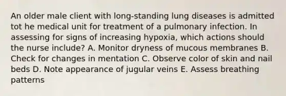 An older male client with long-standing lung diseases is admitted tot he medical unit for treatment of a pulmonary infection. In assessing for signs of increasing hypoxia, which actions should the nurse include? A. Monitor dryness of mucous membranes B. Check for changes in mentation C. Observe color of skin and nail beds D. Note appearance of jugular veins E. Assess breathing patterns