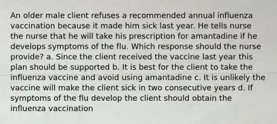 An older male client refuses a recommended annual influenza vaccination because it made him sick last year. He tells nurse the nurse that he will take his prescription for amantadine if he develops symptoms of the flu. Which response should the nurse provide? a. Since the client received the vaccine last year this plan should be supported b. It is best for the client to take the influenza vaccine and avoid using amantadine c. It is unlikely the vaccine will make the client sick in two consecutive years d. If symptoms of the flu develop the client should obtain the influenza vaccination