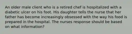 An older male client who is a retired chef is hospitalized with a diabetic ulcer on his foot. His daughter tells the nurse that her father has become increasingly obsessed with the way his food is prepared in the hospital. The nurses response should be based on what information?