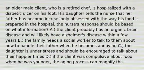 an older male client, who is a retired chef, is hospitalized with a diabetic ulcer on his foot. His daughter tells the nurse that her father has become increasingly obsessed with the way his food is prepared in the hospital. the nurse's response should be based on what information? A.) the client probably has an organic brain disease and will likely have alzheimer's disease within a few years B.) the family needs a social worker to talk to them about how to handle their father when he becomes annoying C.) the daughter is under stress and should be encouraged to talk about their happier times D.) if the client was compulsive about food when he was younger, the aging process can magnify this