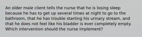 An older male client tells the nurse that he is losing sleep because he has to get up several times at night to go to the bathroom, that he has trouble starting his urinary stream, and that he does not feel like his bladder is ever completely empty. Which intervention should the nurse implement?