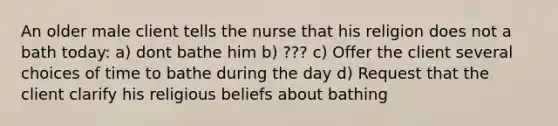 An older male client tells the nurse that his religion does not a bath today: a) dont bathe him b) ??? c) Offer the client several choices of time to bathe during the day d) Request that the client clarify his religious beliefs about bathing