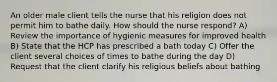 An older male client tells the nurse that his religion does not permit him to bathe daily. How should the nurse respond? A) Review the importance of hygienic measures for improved health B) State that the HCP has prescribed a bath today C) Offer the client several choices of times to bathe during the day D) Request that the client clarify his religious beliefs about bathing