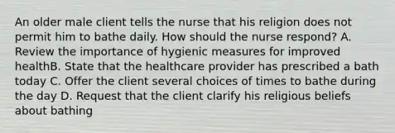 An older male client tells the nurse that his religion does not permit him to bathe daily. How should the nurse respond? A. Review the importance of hygienic measures for improved healthB. State that the healthcare provider has prescribed a bath today C. Offer the client several choices of times to bathe during the day D. Request that the client clarify his religious beliefs about bathing