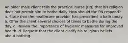 An older male client tells the practical nurse (PN) that his religion does not permit him to bathe daily. How should the PN respond? a. State that the healthcare provider has prescribed a bath today. b. Offer the client several choices of times to bathe during the day. c. Review the importance of hygienic measures for improved health. d. Request that the client clarify his religious beliefs about bathing.