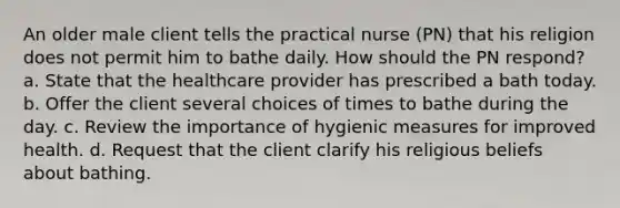 An older male client tells the practical nurse (PN) that his religion does not permit him to bathe daily. How should the PN respond? a. State that the healthcare provider has prescribed a bath today. b. Offer the client several choices of times to bathe during the day. c. Review the importance of hygienic measures for improved health. d. Request that the client clarify his religious beliefs about bathing.