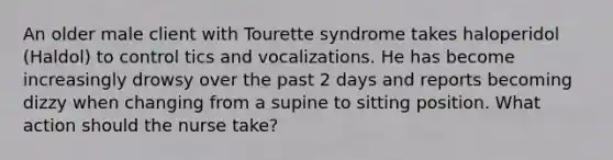 An older male client with Tourette syndrome takes haloperidol (Haldol) to control tics and vocalizations. He has become increasingly drowsy over the past 2 days and reports becoming dizzy when changing from a supine to sitting position. What action should the nurse take?