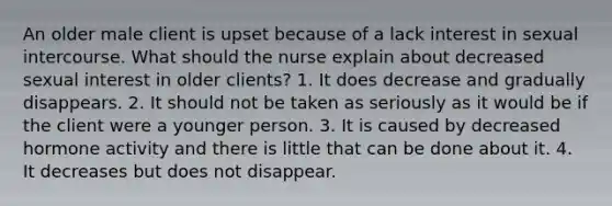 An older male client is upset because of a lack interest in sexual intercourse. What should the nurse explain about decreased sexual interest in older clients? 1. It does decrease and gradually disappears. 2. It should not be taken as seriously as it would be if the client were a younger person. 3. It is caused by decreased hormone activity and there is little that can be done about it. 4. It decreases but does not disappear.