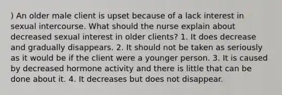 ) An older male client is upset because of a lack interest in sexual intercourse. What should the nurse explain about decreased sexual interest in older clients? 1. It does decrease and gradually disappears. 2. It should not be taken as seriously as it would be if the client were a younger person. 3. It is caused by decreased hormone activity and there is little that can be done about it. 4. It decreases but does not disappear.