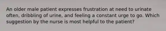 An older male patient expresses frustration at need to urinate often, dribbling of urine, and feeling a constant urge to go. Which suggestion by the nurse is most helpful to the patient?