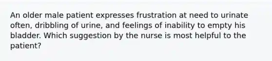 An older male patient expresses frustration at need to urinate often, dribbling of urine, and feelings of inability to empty his bladder. Which suggestion by the nurse is most helpful to the patient?