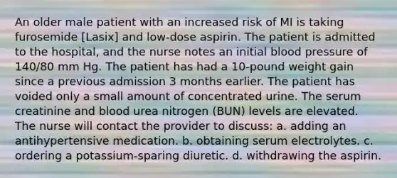 An older male patient with an increased risk of MI is taking furosemide [Lasix] and low-dose aspirin. The patient is admitted to the hospital, and the nurse notes an initial blood pressure of 140/80 mm Hg. The patient has had a 10-pound weight gain since a previous admission 3 months earlier. The patient has voided only a small amount of concentrated urine. The serum creatinine and blood urea nitrogen (BUN) levels are elevated. The nurse will contact the provider to discuss: a. adding an antihypertensive medication. b. obtaining serum electrolytes. c. ordering a potassium-sparing diuretic. d. withdrawing the aspirin.