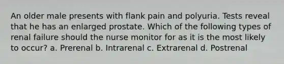 An older male presents with flank pain and polyuria. Tests reveal that he has an enlarged prostate. Which of the following types of renal failure should the nurse monitor for as it is the most likely to occur? a. Prerenal b. Intrarenal c. Extrarenal d. Postrenal