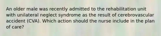 An older male was recently admitted to the rehabilitation unit with unilateral neglect syndrome as the result of cerebrovascular accident (CVA). Which action should the nurse include in the plan of care?