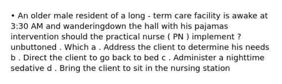 • An older male resident of a long - term care facility is awake at 3:30 AM and wanderingdown the hall with his pajamas intervention should the practical nurse ( PN ) implement ? unbuttoned . Which a . Address the client to determine his needs b . Direct the client to go back to bed c . Administer a nighttime sedative d . Bring the client to sit in the nursing station