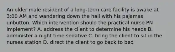 An older male resident of a long-term care facility is awake at 3:00 AM and wandering down the hall with his pajamas unbutton. Which intervention should the practical nurse PN implement? A. address the client to determine his needs B. administer a night time sedative C. bring the client to sit in the nurses station D. direct the client to go back to bed