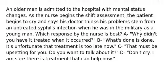 An older man is admitted to the hospital with mental status changes. As the nurse begins the shift assessment, the patient begins to cry and says his doctor thinks his problems stem from an untreated syphilis infection when he was in the military as a young man. Which response by the nurse is best? A- "Why didn't you have it treated when it occurred?" B- "What's done is done. It's unfortunate that treatment is too late now." C- "That must be upsetting for you. Do you want to talk about it?" D- "Don't cry. I am sure there is treatment that can help now."