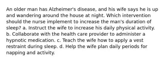 An older man has Alzheimer's disease, and his wife says he is up and wandering around the house at night. Which intervention should the nurse implement to increase the man's duration of sleep? a. Instruct the wife to increase his daily physical activity. b. Collaborate with the health care provider to administer a hypnotic medication. c. Teach the wife how to apply a vest restraint during sleep. d. Help the wife plan daily periods for napping and activity.