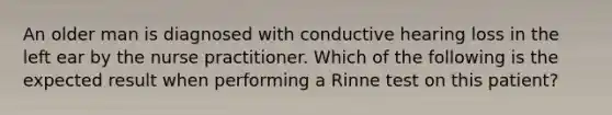 An older man is diagnosed with conductive hearing loss in the left ear by the nurse practitioner. Which of the following is the expected result when performing a Rinne test on this patient?