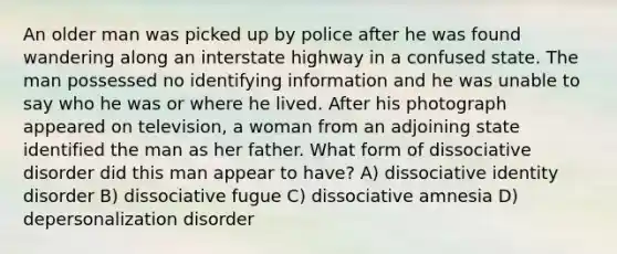 An older man was picked up by police after he was found wandering along an interstate highway in a confused state. The man possessed no identifying information and he was unable to say who he was or where he lived. After his photograph appeared on television, a woman from an adjoining state identified the man as her father. What form of dissociative disorder did this man appear to have? A) dissociative identity disorder B) dissociative fugue C) dissociative amnesia D) depersonalization disorder